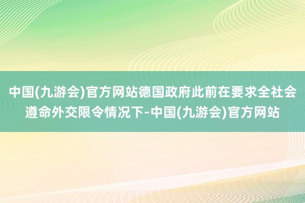 中国(九游会)官方网站德国政府此前在要求全社会遵命外交限令情况下-中国(九游会)官方网站