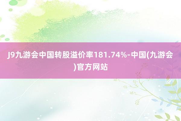 J9九游会中国转股溢价率181.74%-中国(九游会)官方网站