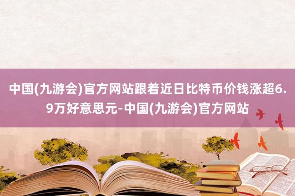 中国(九游会)官方网站跟着近日比特币价钱涨超6.9万好意思元-中国(九游会)官方网站