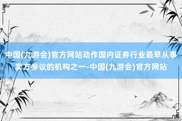 中国(九游会)官方网站动作国内证券行业最早从事卖方参议的机构之一-中国(九游会)官方网站