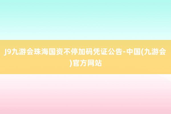 J9九游会珠海国资不停加码凭证公告-中国(九游会)官方网站