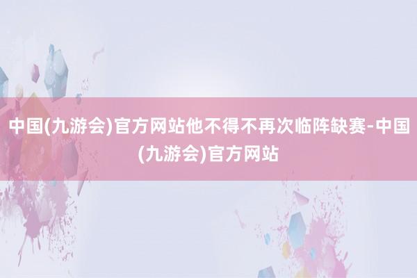 中国(九游会)官方网站他不得不再次临阵缺赛-中国(九游会)官方网站