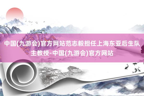 中国(九游会)官方网站范志毅担任上海东亚后生队主教授-中国(九游会)官方网站