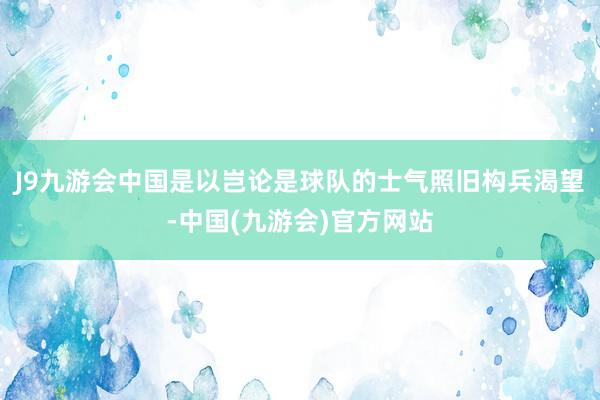 J9九游会中国是以岂论是球队的士气照旧构兵渴望-中国(九游会)官方网站