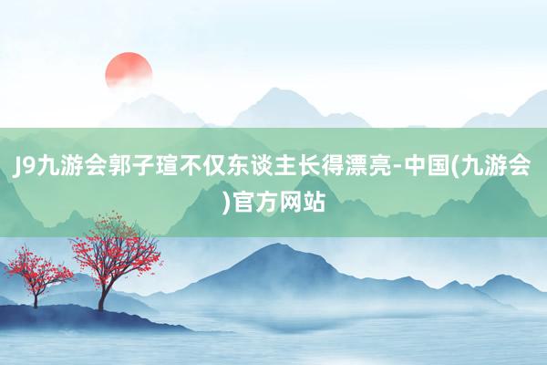 J9九游会郭子瑄不仅东谈主长得漂亮-中国(九游会)官方网站