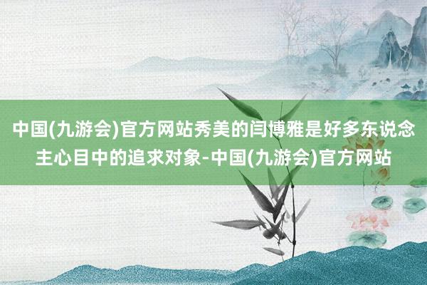 中国(九游会)官方网站秀美的闫博雅是好多东说念主心目中的追求对象-中国(九游会)官方网站