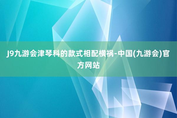 J9九游会津琴科的款式相配横祸-中国(九游会)官方网站