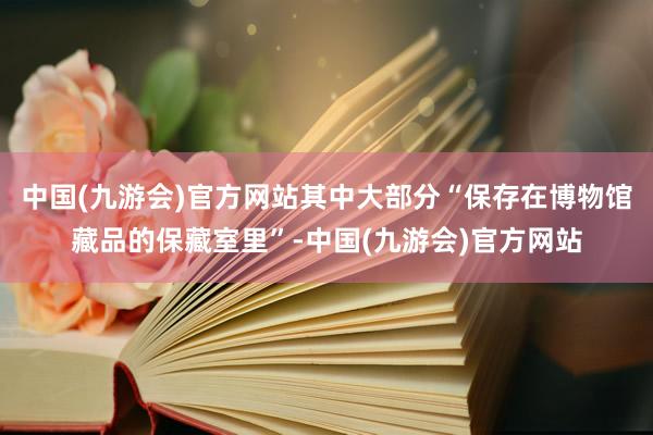 中国(九游会)官方网站其中大部分“保存在博物馆藏品的保藏室里”-中国(九游会)官方网站