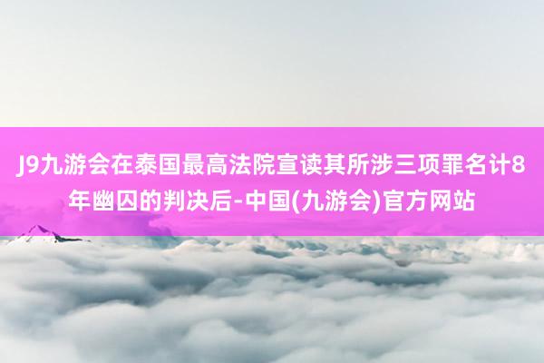 J9九游会在泰国最高法院宣读其所涉三项罪名计8年幽囚的判决后-中国(九游会)官方网站