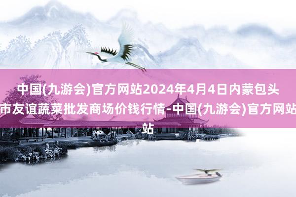 中国(九游会)官方网站2024年4月4日内蒙包头市友谊蔬菜批发商场价钱行情-中国(九游会)官方网站