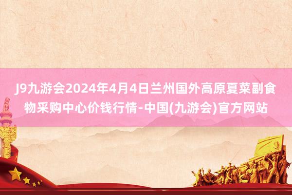 J9九游会2024年4月4日兰州国外高原夏菜副食物采购中心价钱行情-中国(九游会)官方网站