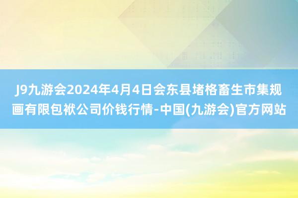 J9九游会2024年4月4日会东县堵格畜生市集规画有限包袱公司价钱行情-中国(九游会)官方网站