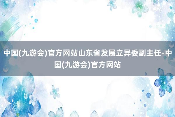 中国(九游会)官方网站山东省发展立异委副主任-中国(九游会)官方网站