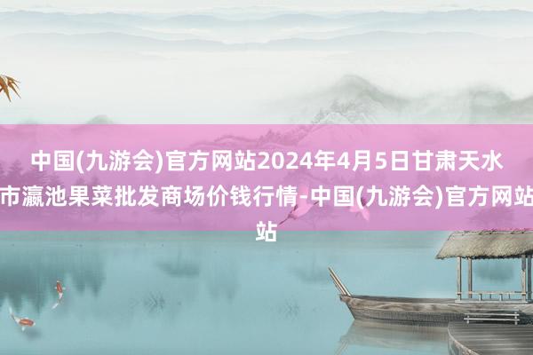 中国(九游会)官方网站2024年4月5日甘肃天水市瀛池果菜批发商场价钱行情-中国(九游会)官方网站