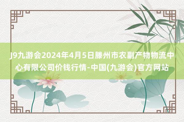 J9九游会2024年4月5日滕州市农副产物物流中心有限公司价钱行情-中国(九游会)官方网站