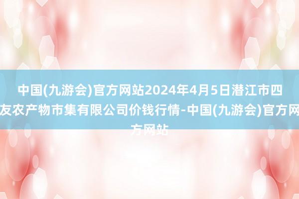 中国(九游会)官方网站2024年4月5日潜江市四季友农产物市集有限公司价钱行情-中国(九游会)官方网站