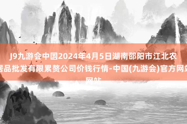 J9九游会中国2024年4月5日湖南邵阳市江北农居品批发有限累赘公司价钱行情-中国(九游会)官方网站