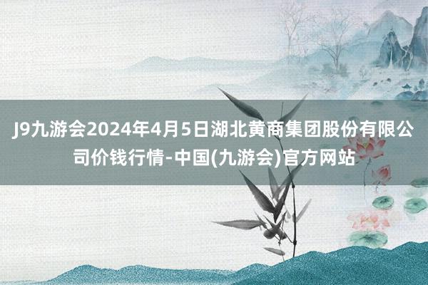 J9九游会2024年4月5日湖北黄商集团股份有限公司价钱行情-中国(九游会)官方网站