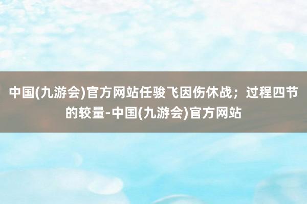 中国(九游会)官方网站任骏飞因伤休战；过程四节的较量-中国(九游会)官方网站