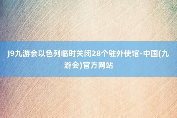 J9九游会以色列临时关闭28个驻外使馆-中国(九游会)官方网站