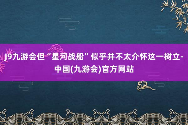 J9九游会但“星河战船”似乎并不太介怀这一树立-中国(九游会)官方网站