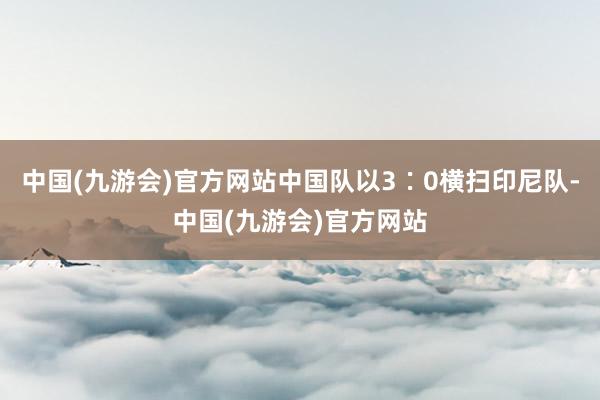 中国(九游会)官方网站中国队以3∶0横扫印尼队-中国(九游会)官方网站