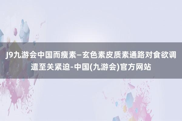 J9九游会中国而瘦素—玄色素皮质素通路对食欲调遣至关紧迫-中国(九游会)官方网站