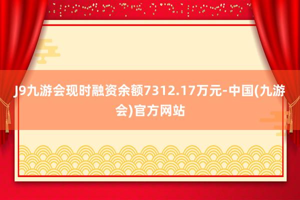 J9九游会现时融资余额7312.17万元-中国(九游会)官方网站