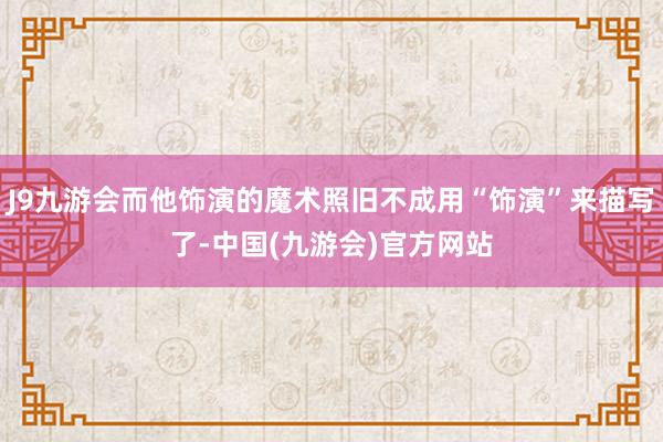 J9九游会而他饰演的魔术照旧不成用“饰演”来描写了-中国(九游会)官方网站