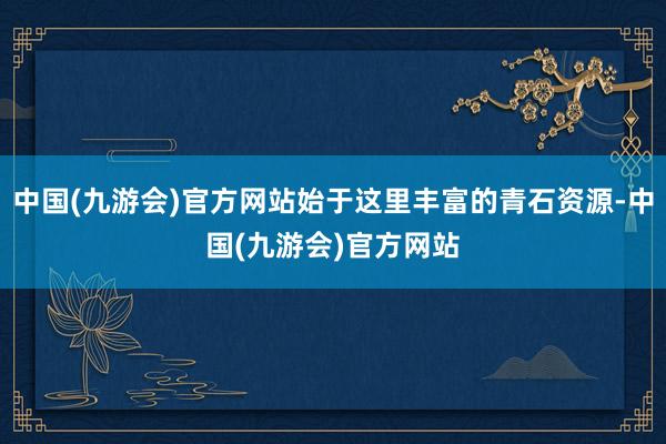 中国(九游会)官方网站始于这里丰富的青石资源-中国(九游会)官方网站