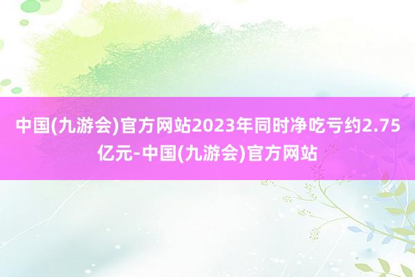 中国(九游会)官方网站2023年同时净吃亏约2.75亿元-中国(九游会)官方网站