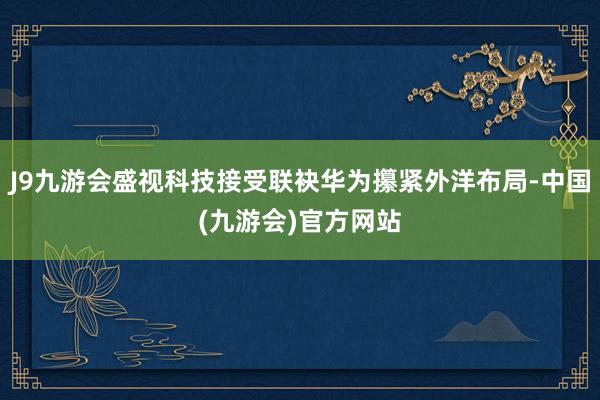 J9九游会盛视科技接受联袂华为攥紧外洋布局-中国(九游会)官方网站