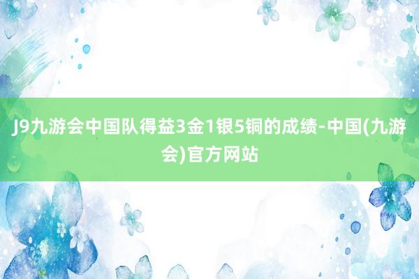 J9九游会中国队得益3金1银5铜的成绩-中国(九游会)官方网站