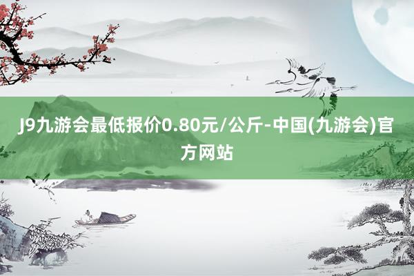 J9九游会最低报价0.80元/公斤-中国(九游会)官方网站