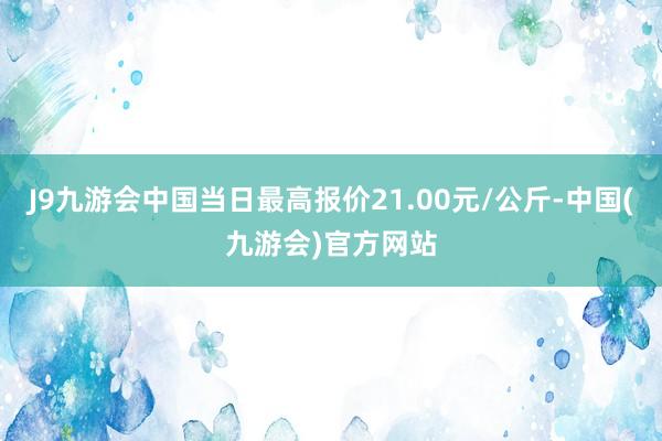 J9九游会中国当日最高报价21.00元/公斤-中国(九游会)官方网站