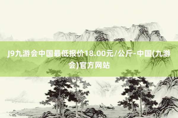 J9九游会中国最低报价18.00元/公斤-中国(九游会)官方网站