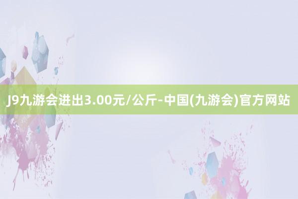 J9九游会进出3.00元/公斤-中国(九游会)官方网站