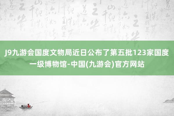 J9九游会国度文物局近日公布了第五批123家国度一级博物馆-中国(九游会)官方网站