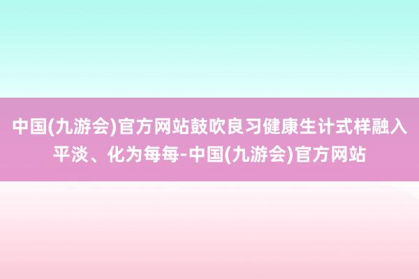 中国(九游会)官方网站鼓吹良习健康生计式样融入平淡、化为每每-中国(九游会)官方网站