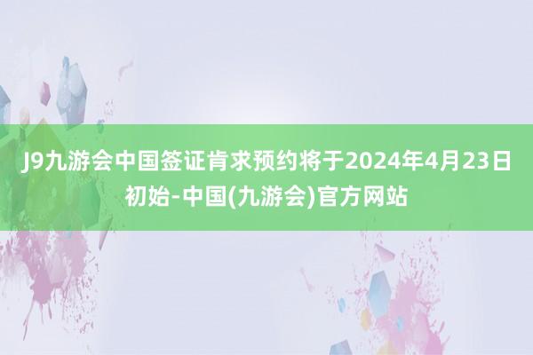 J9九游会中国签证肯求预约将于2024年4月23日初始-中国(九游会)官方网站