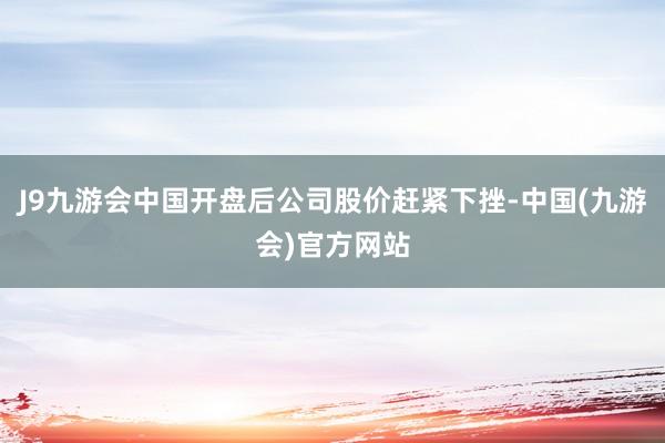 J9九游会中国开盘后公司股价赶紧下挫-中国(九游会)官方网站