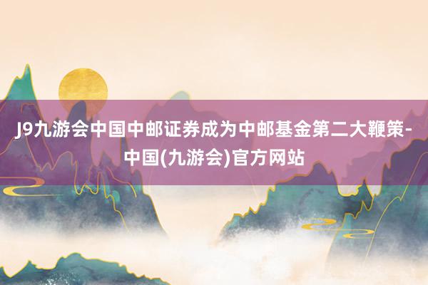 J9九游会中国中邮证券成为中邮基金第二大鞭策-中国(九游会)官方网站