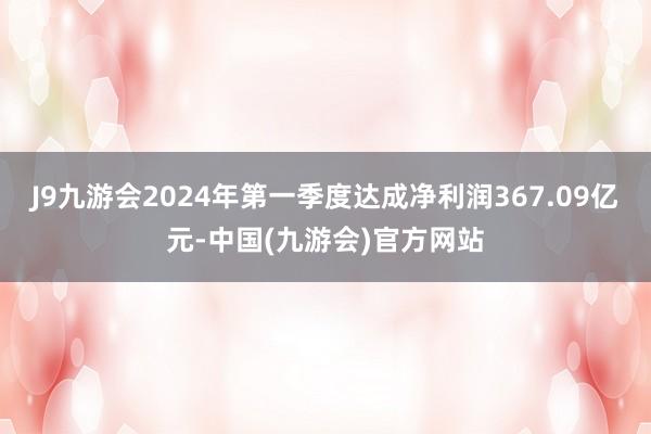 J9九游会2024年第一季度达成净利润367.09亿元-中国(九游会)官方网站