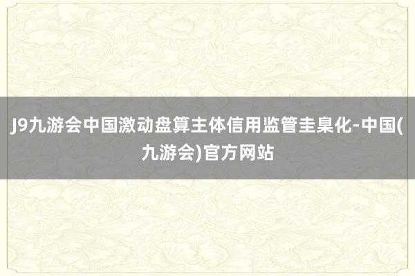 J9九游会中国激动盘算主体信用监管圭臬化-中国(九游会)官方网站