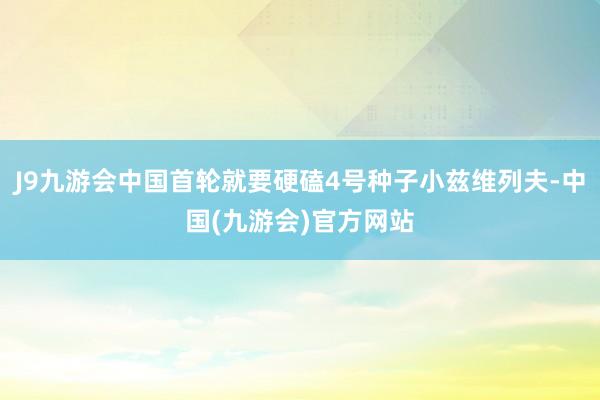 J9九游会中国首轮就要硬磕4号种子小兹维列夫-中国(九游会)官方网站