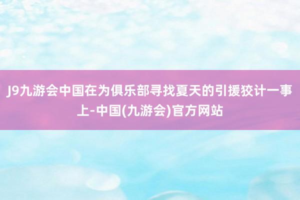 J9九游会中国在为俱乐部寻找夏天的引援狡计一事上-中国(九游会)官方网站