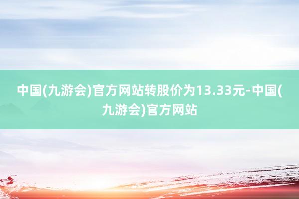 中国(九游会)官方网站转股价为13.33元-中国(九游会)官方网站