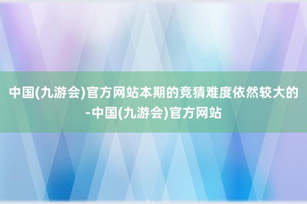 中国(九游会)官方网站本期的竞猜难度依然较大的-中国(九游会)官方网站