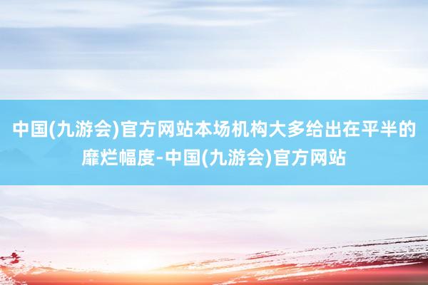 中国(九游会)官方网站本场机构大多给出在平半的靡烂幅度-中国(九游会)官方网站