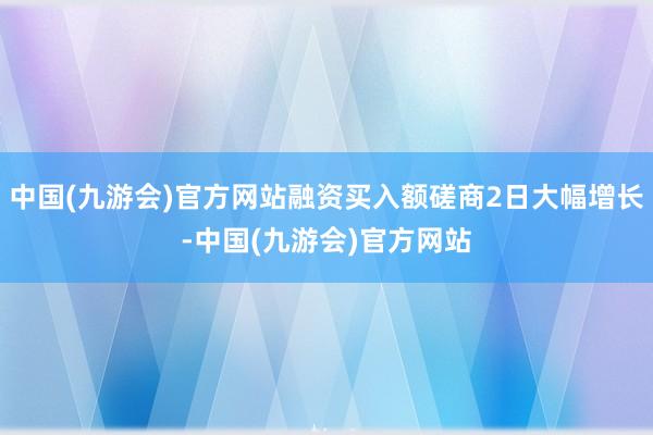 中国(九游会)官方网站融资买入额磋商2日大幅增长-中国(九游会)官方网站